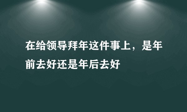 在给领导拜年这件事上,是年前去好还是年后去好