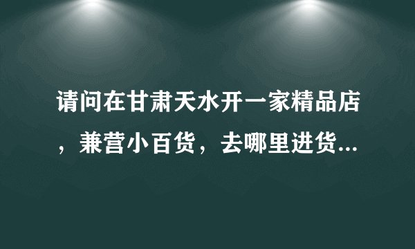 请问在甘肃天水开一家精品店，兼营小百货，去哪里进货好，货源要便宜且种类齐全。谢谢，答的详细多给分哦