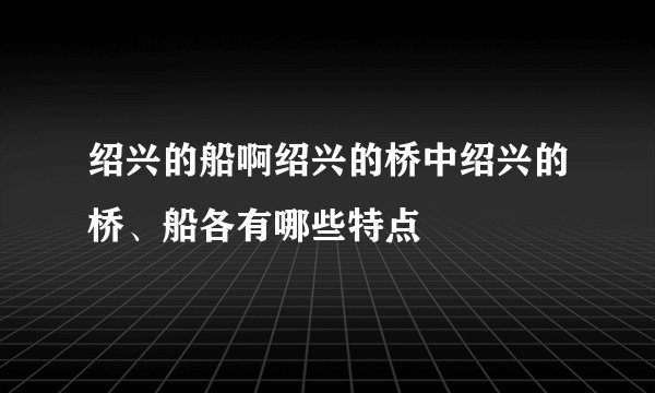 绍兴的船啊绍兴的桥中绍兴的桥、船各有哪些特点