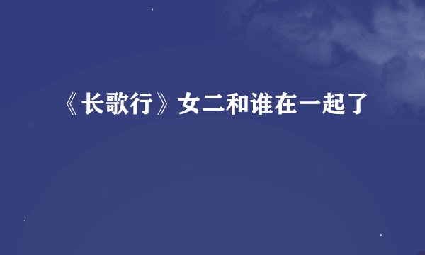 《长歌行》女二和谁在一起了