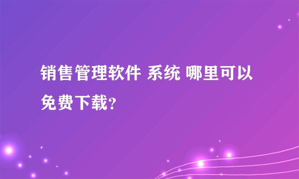 销售管理软件 系统 哪里可以免费下载？
