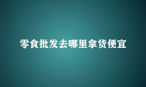 零食批发去哪里拿货便宜