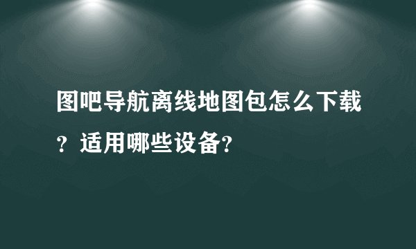 图吧导航离线地图包怎么下载？适用哪些设备？