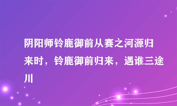 阴阳师铃鹿御前从赛之河源归来时，铃鹿御前归来，遇谁三途川