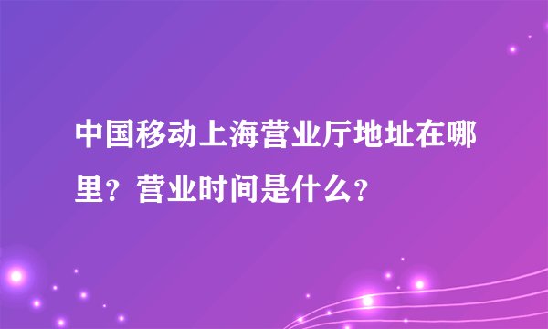 中国移动上海营业厅地址在哪里？营业时间是什么？