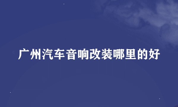 广州汽车音响改装哪里的好