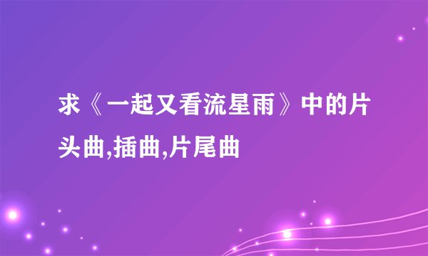 求《一起又看流星雨》中的片头曲,插曲,片尾曲