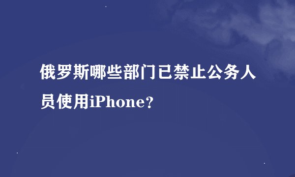 俄罗斯哪些部门已禁止公务人员使用iPhone？