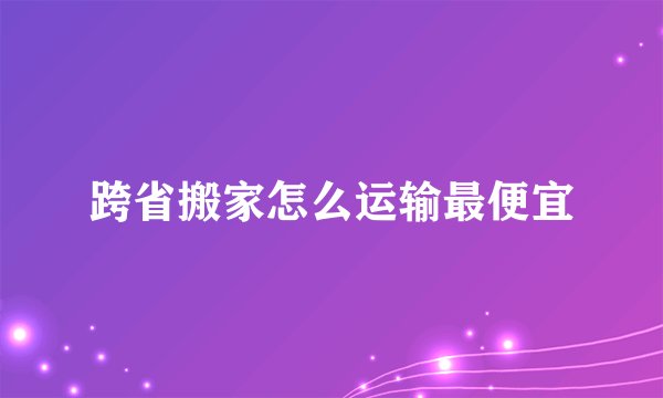 跨省搬家怎么运输最便宜