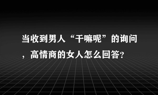 当收到男人“干嘛呢”的询问，高情商的女人怎么回答？
