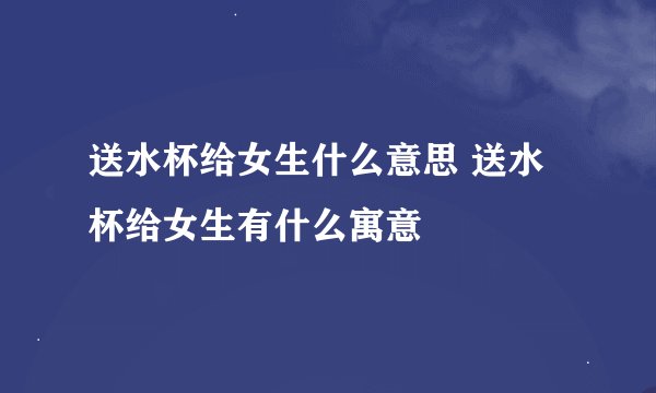 送水杯给女生什么意思 送水杯给女生有什么寓意