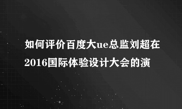 如何评价百度大ue总监刘超在2016国际体验设计大会的演