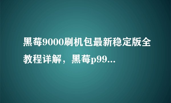 黑莓9000刷机包最新稳定版全教程详解，黑莓p9981刷机rom
