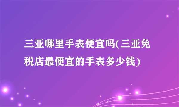 三亚哪里手表便宜吗(三亚免税店最便宜的手表多少钱)