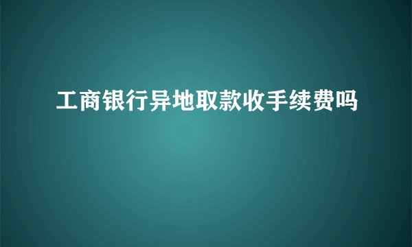 工商银行异地取款收手续费吗