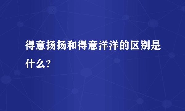 得意扬扬和得意洋洋的区别是什么?