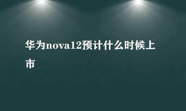 华为nova12预计什么时候上市
