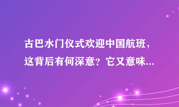 古巴水门仪式欢迎中国航班，这背后有何深意？它又意味着什么？