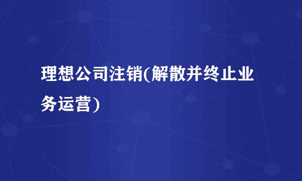 理想公司注销(解散并终止业务运营)