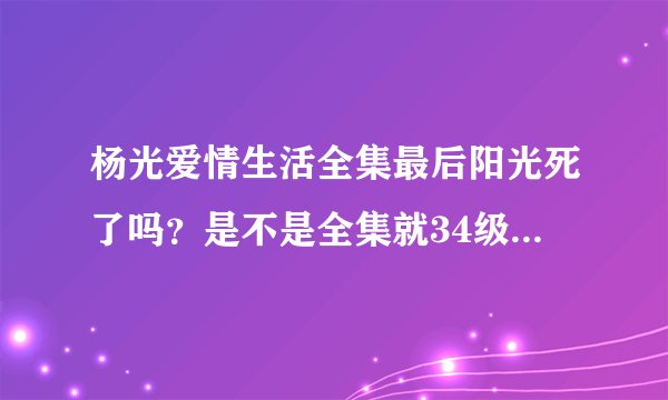 杨光爱情生活全集最后阳光死了吗？是不是全集就34级啊？我非常想看后面的结果！谁知道具体答案吗？