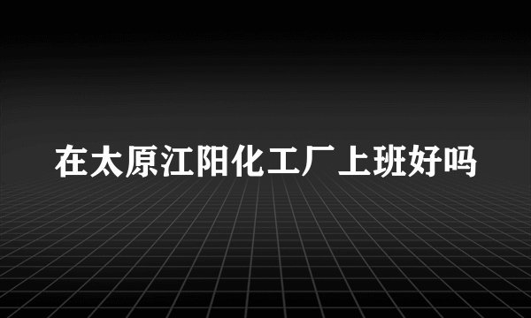 在太原江阳化工厂上班好吗