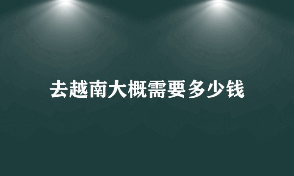 去越南大概需要多少钱