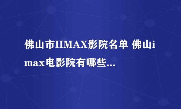 佛山市IIMAX影院名单 佛山imax电影院有哪些 佛山Imax影院有几家