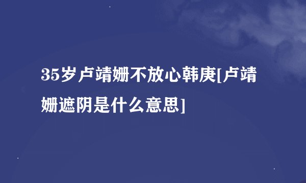35岁卢靖姗不放心韩庚[卢靖姗遮阴是什么意思]