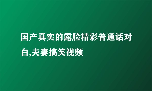 国产真实的露脸精彩普通话对白,夫妻搞笑视频