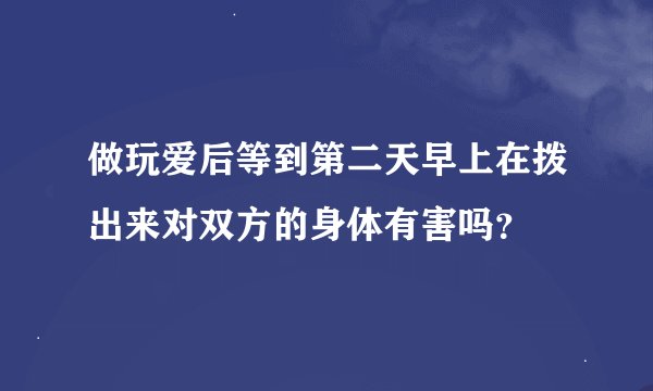 做玩爱后等到第二天早上在拨出来对双方的身体有害吗？