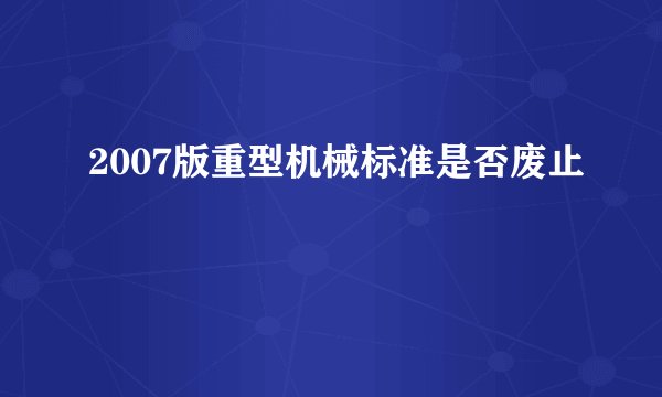 2007版重型机械标准是否废止