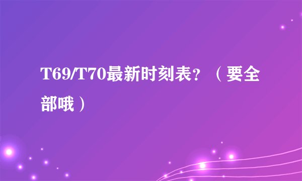 T69/T70最新时刻表？（要全部哦）