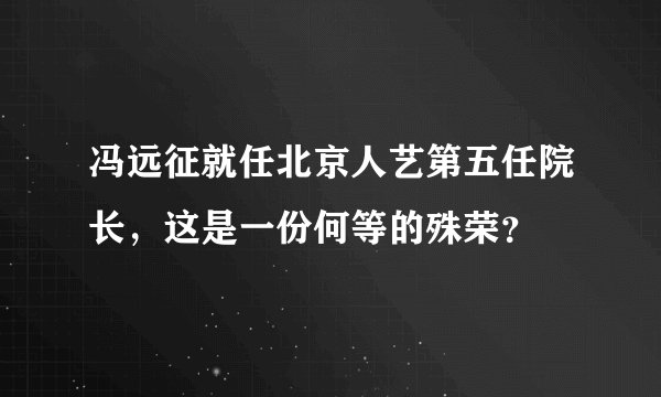冯远征就任北京人艺第五任院长，这是一份何等的殊荣？