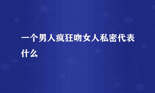 一个男人疯狂吻女人私密代表什么