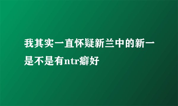 我其实一直怀疑新兰中的新一是不是有ntr癖好