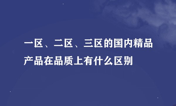 一区、二区、三区的国内精品产品在品质上有什么区别