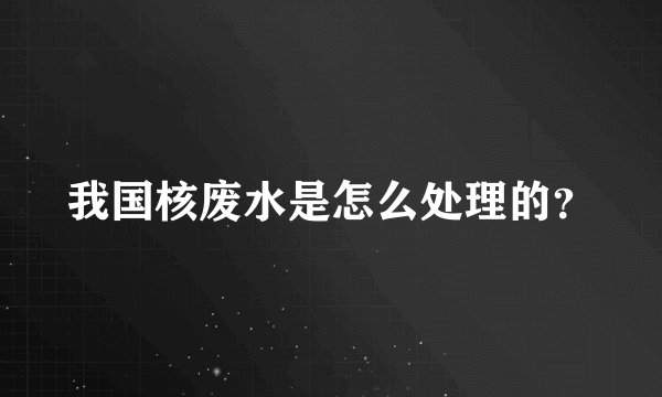 我国核废水是怎么处理的？