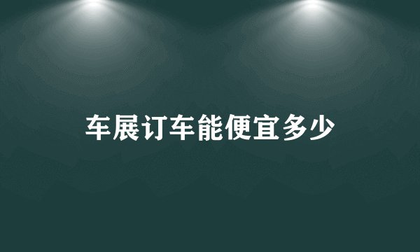 车展订车能便宜多少