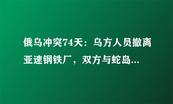 俄乌冲突74天：乌方人员撤离亚速钢铁厂，双方与蛇岛交火均称对方损失惨重