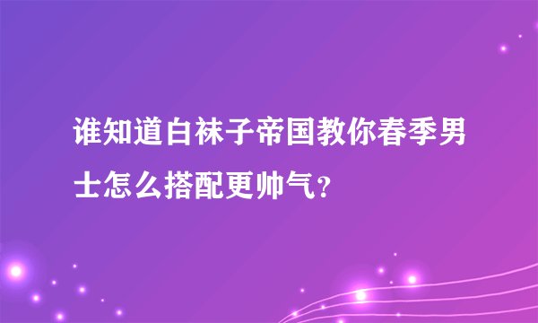 谁知道白袜子帝国教你春季男士怎么搭配更帅气？