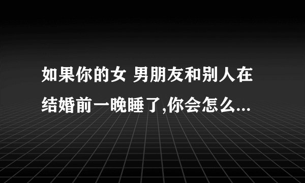 如果你的女 男朋友和别人在结婚前一晚睡了,你会怎么办? -