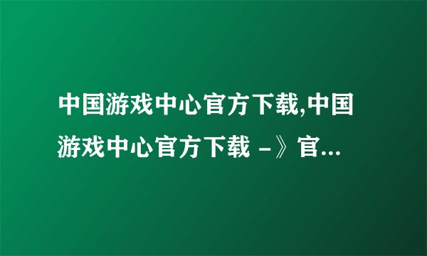 中国游戏中心官方下载,中国游戏中心官方下载 -》官方下载：中国游戏中心