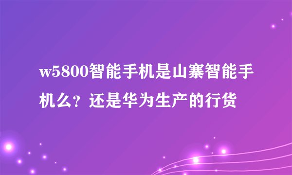 w5800智能手机是山寨智能手机么？还是华为生产的行货
