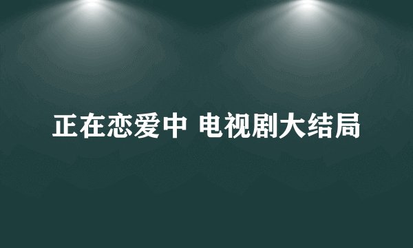 正在恋爱中 电视剧大结局