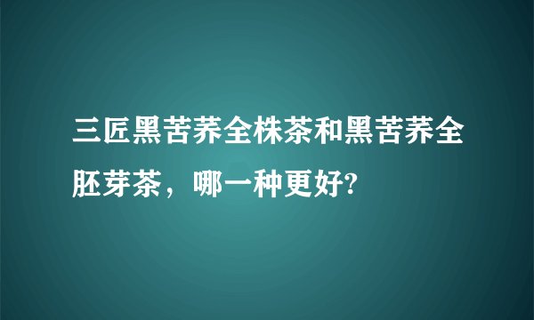 三匠黑苦荞全株茶和黑苦荞全胚芽茶，哪一种更好?