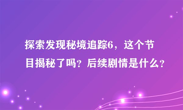 探索发现秘境追踪6，这个节目揭秘了吗？后续剧情是什么？