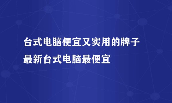 台式电脑便宜又实用的牌子 最新台式电脑最便宜