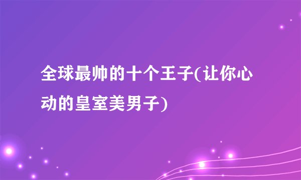 全球最帅的十个王子(让你心动的皇室美男子)