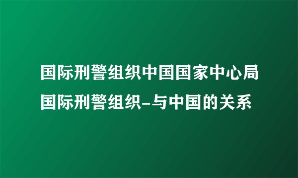 国际刑警组织中国国家中心局国际刑警组织-与中国的关系