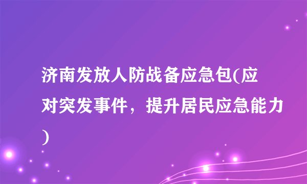 济南发放人防战备应急包(应对突发事件，提升居民应急能力)